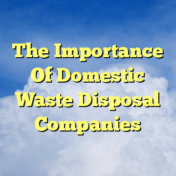 The Importance Of Domestic Waste Disposal Companies